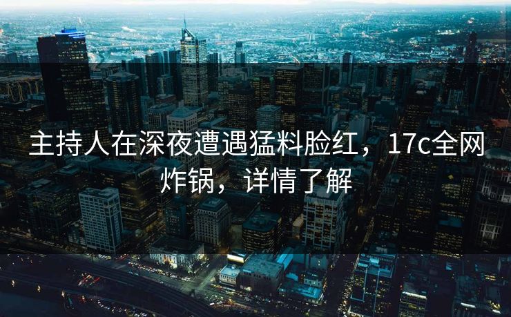 主持人在深夜遭遇猛料脸红,17c全网炸锅,详情了解 主持人在深夜遭遇猛料脸红,17c全网炸锅,详情了解