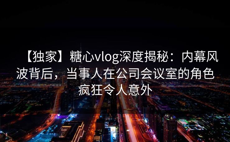 【独家】糖心vlog深度揭秘:内幕风波背后,当事人在公司会议室的角色疯狂令人意外 【独家】糖心vlog深度揭秘:内幕风波背后,当事人在公司会议室的角色疯狂令人意外