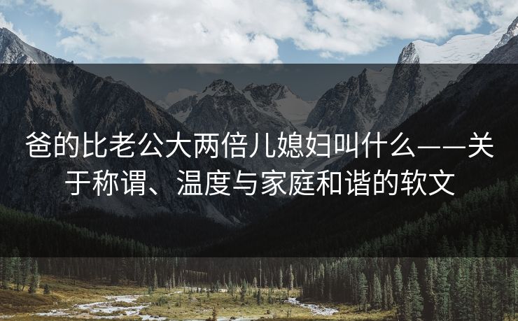 爸的比老公大两倍儿媳妇叫什么——关于称谓、温度与家庭和谐的软文