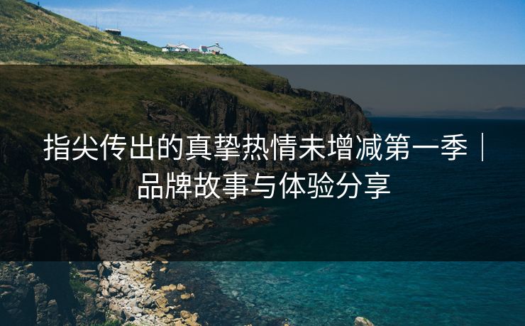 指尖传出的真挚热情未增减第一季｜品牌故事与体验分享
