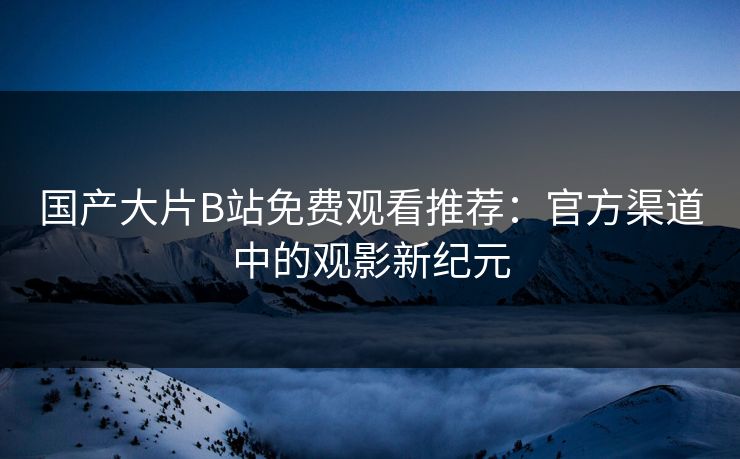 国产大片B站免费观看推荐:官方渠道中的观影新纪元 国产大片B站免费观看推荐:官方渠道中的观影新纪元