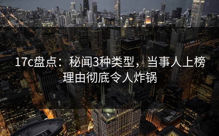17c盘点：秘闻3种类型，当事人上榜理由彻底令人炸锅
