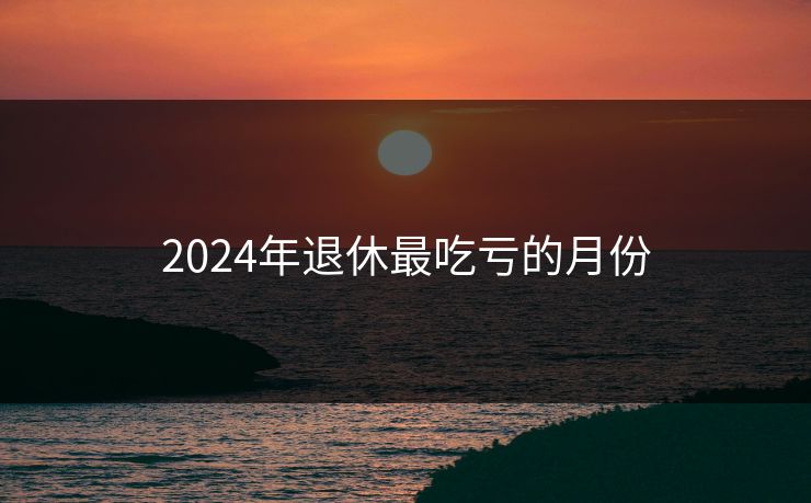 2024年退休最吃亏的月份 2024年退休最吃亏的月份