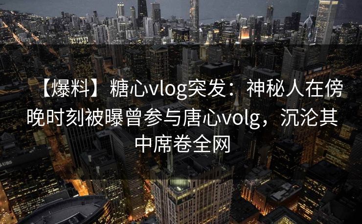 【爆料】糖心vlog突发：神秘人在傍晚时刻被曝曾参与唐心volg，沉沦其中席卷全网