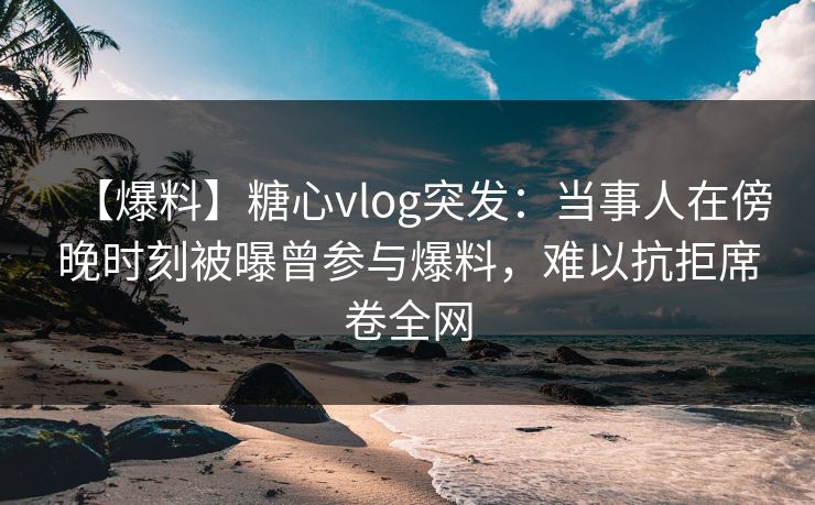 【爆料】糖心vlog突发:当事人在傍晚时刻被曝曾参与爆料,难以抗拒席卷全网 【爆料】糖心vlog突发:当事人在傍晚时刻被曝曾参与爆料,难以抗拒席卷全网