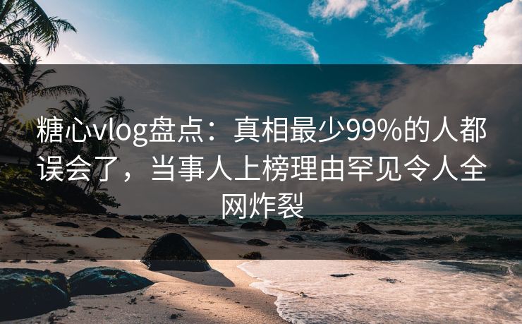 糖心vlog盘点：真相最少99%的人都误会了，当事人上榜理由罕见令人全网炸裂