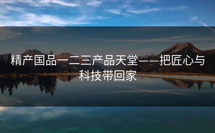 精产国品一二三产品天堂——把匠心与科技带回家