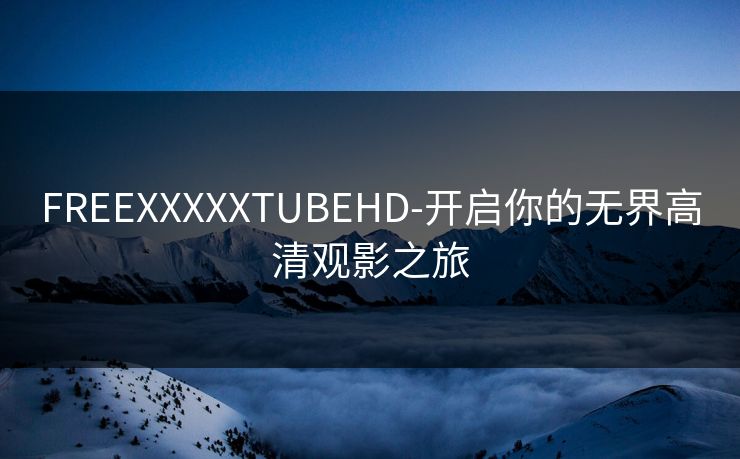 FREEXXXXXTUBEHD-开启你的无界高清观影之旅 FREEXXXXXTUBEHD-开启你的无界高清观影之旅