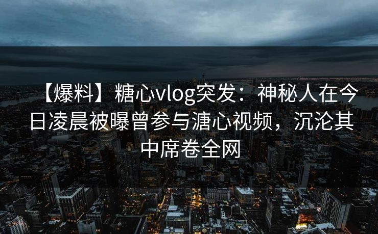 【爆料】糖心vlog突发:神秘人在今日凌晨被曝曾参与溏心视频,沉沦其中席卷全网 【爆料】糖心vlog突发:神秘人在今日凌晨被曝曾参与溏心视频,沉沦其中席卷全网