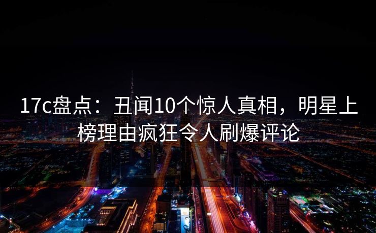 17c盘点：丑闻10个惊人真相，明星上榜理由疯狂令人刷爆评论