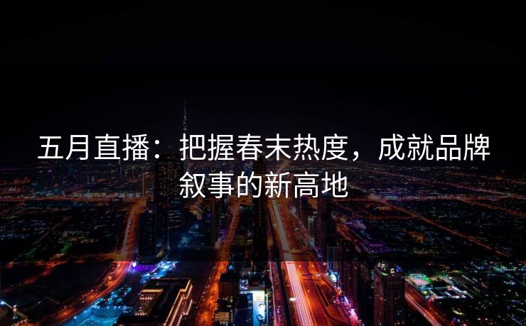 五月直播：把握春末热度，成就品牌叙事的新高地