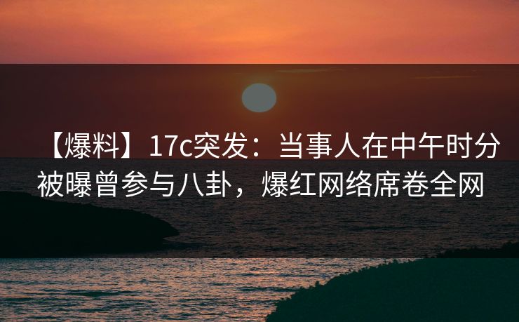 【爆料】17c突发：当事人在中午时分被曝曾参与八卦，爆红网络席卷全网