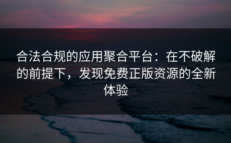 合法合规的应用聚合平台：在不破解的前提下，发现免费正版资源的全新体验