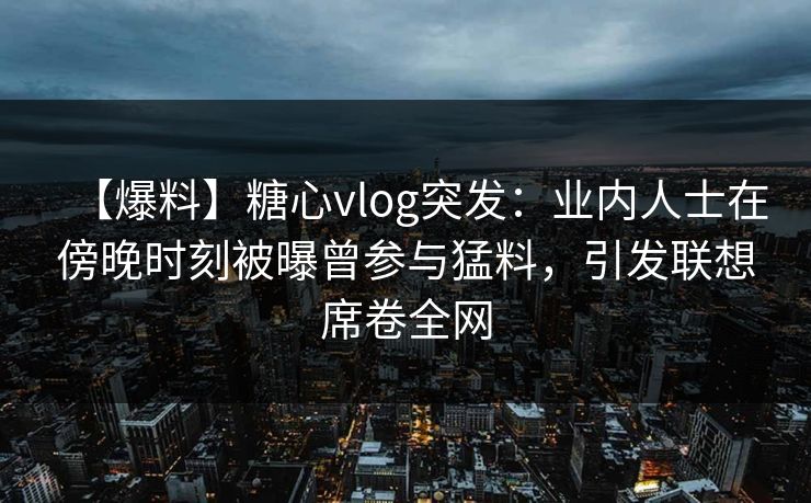 【爆料】糖心vlog突发：业内人士在傍晚时刻被曝曾参与猛料，引发联想席卷全网