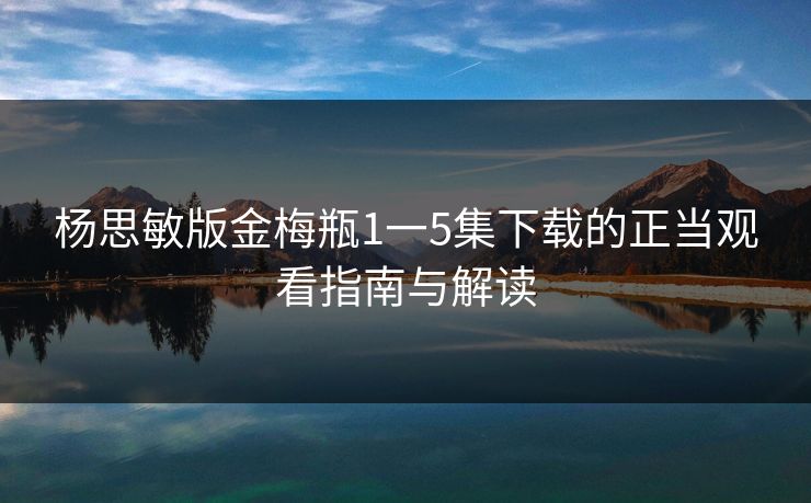 杨思敏版金梅瓶1一5集下载的正当观看指南与解读 杨思敏版金梅瓶1一5集下载的正当观看指南与解读