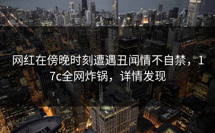 网红在傍晚时刻遭遇丑闻情不自禁,17c全网炸锅,详情发现 网红在傍晚时刻遭遇丑闻情不自禁,17c全网炸锅,详情发现