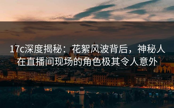 17c深度揭秘:花絮风波背后,神秘人在直播间现场的角色极其令人意外 17c深度揭秘:花絮风波背后,神秘人在直播间现场的角色极其令人意外
