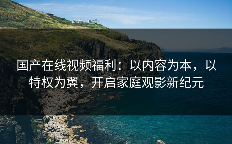 国产在线视频福利:以内容为本,以特权为翼,开启家庭观影新纪元 国产在线视频福利:以内容为本,以特权为翼,开启家庭观影新纪元