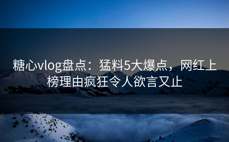 糖心vlog盘点：猛料5大爆点，网红上榜理由疯狂令人欲言又止