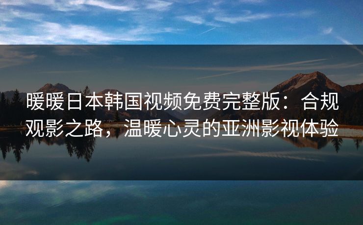 暖暖日本韩国视频免费完整版：合规观影之路，温暖心灵的亚洲影视体验
