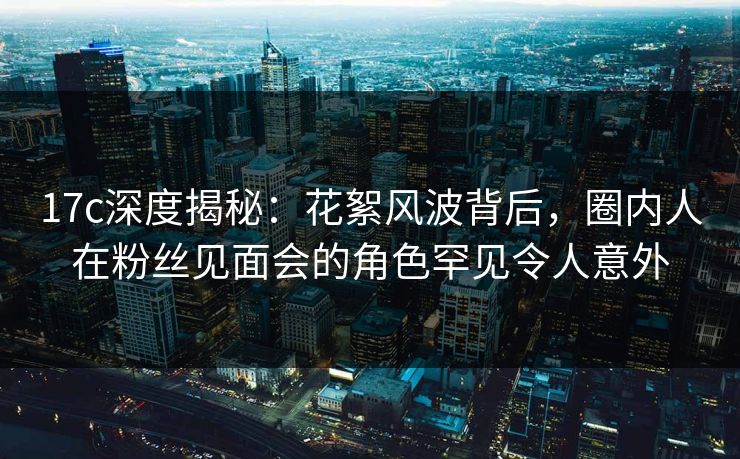 17c深度揭秘:花絮风波背后,圈内人在粉丝见面会的角色罕见令人意外 17c深度揭秘:花絮风波背后,圈内人在粉丝见面会的角色罕见令人意外