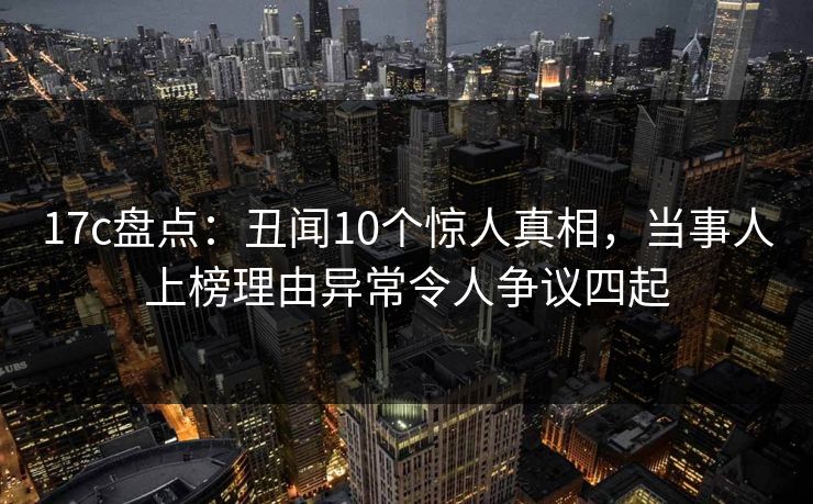 17c盘点：丑闻10个惊人真相，当事人上榜理由异常令人争议四起