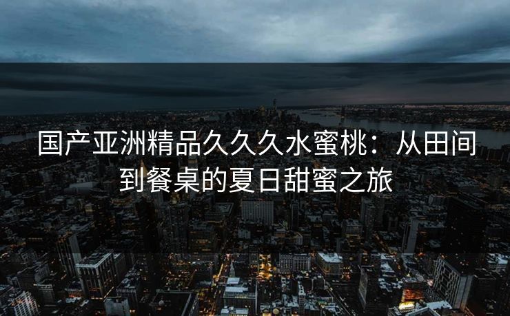 国产亚洲精品久久久水蜜桃:从田间到餐桌的夏日甜蜜之旅 国产亚洲精品久久久水蜜桃:从田间到餐桌的夏日甜蜜之旅