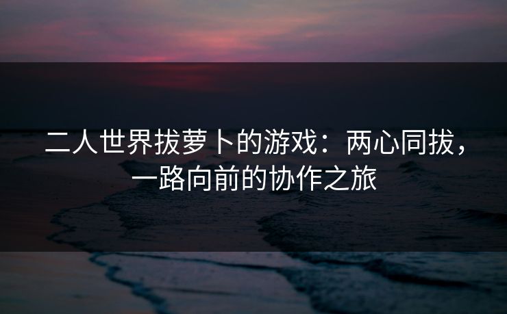 二人世界拔萝卜的游戏:两心同拔,一路向前的协作之旅 二人世界拔萝卜的游戏:两心同拔,一路向前的协作之旅
