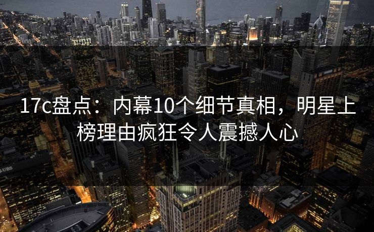 17c盘点:内幕10个细节真相,明星上榜理由疯狂令人震撼人心 17c盘点:内幕10个细节真相,明星上榜理由疯狂令人震撼人心