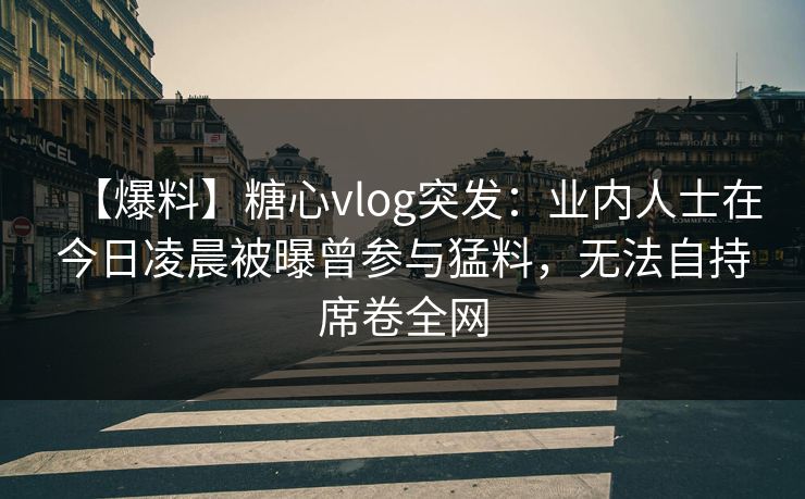 【爆料】糖心vlog突发:业内人士在今日凌晨被曝曾参与猛料,无法自持席卷全网 【爆料】糖心vlog突发:业内人士在今日凌晨被曝曾参与猛料,无法自持席卷全网