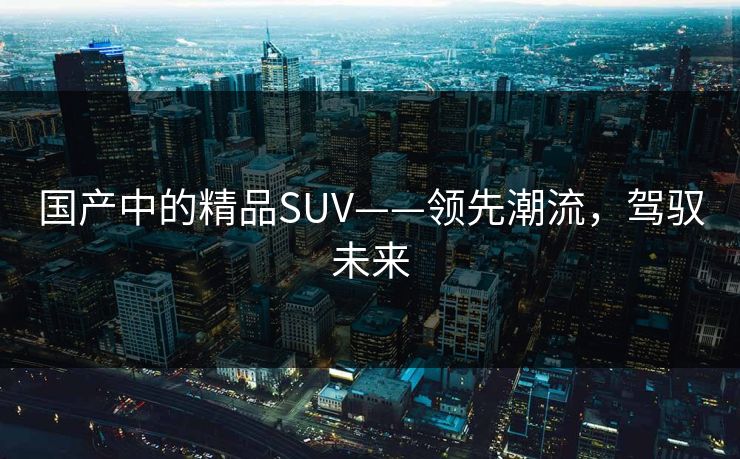 国产中的精品SUV——领先潮流,驾驭未来 国产中的精品SUV——领先潮流,驾驭未来