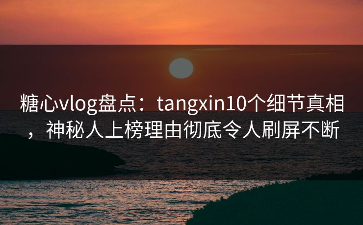 糖心vlog盘点：tangxin10个细节真相，神秘人上榜理由彻底令人刷屏不断