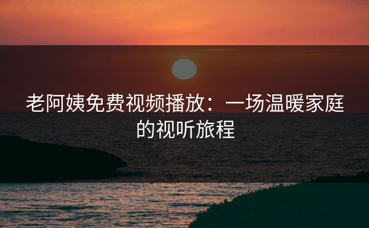 老阿姨免费视频播放：一场温暖家庭的视听旅程