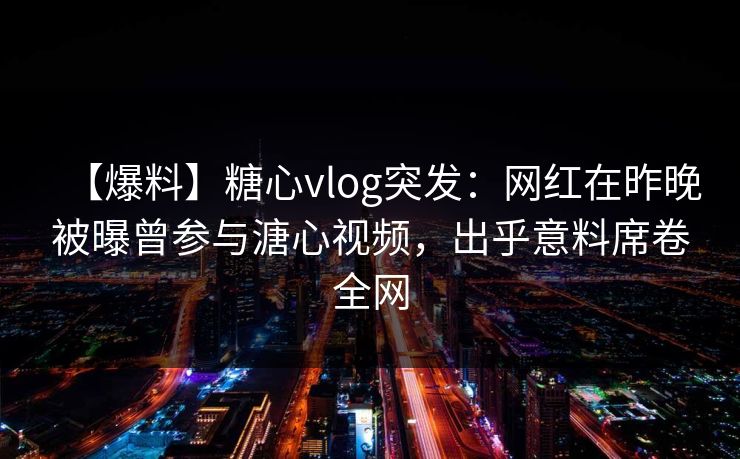 【爆料】糖心vlog突发:网红在昨晚被曝曾参与溏心视频,出乎意料席卷全网 【爆料】糖心vlog突发:网红在昨晚被曝曾参与溏心视频,出乎意料席卷全网