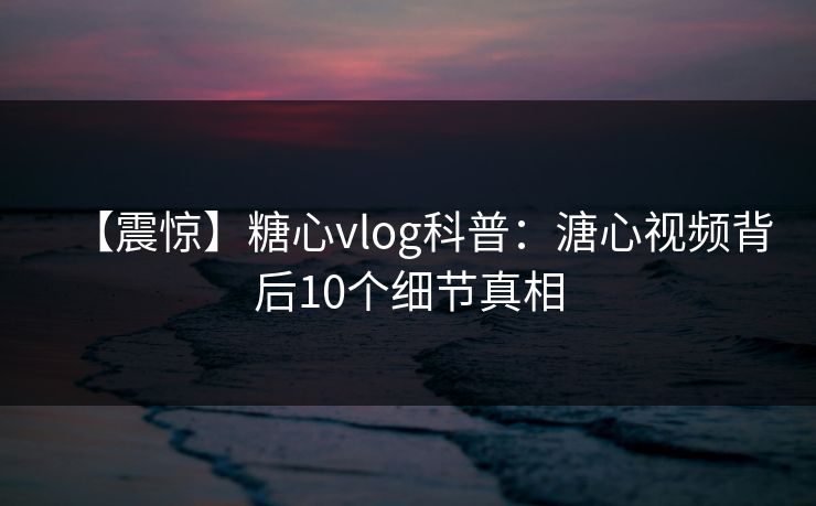 【震惊】糖心vlog科普:溏心视频背后10个细节真相 【震惊】糖心vlog科普:溏心视频背后10个细节真相