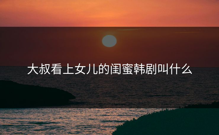 大叔看上女儿的闺蜜韩剧叫什么 大叔看上女儿的闺蜜韩剧叫什么