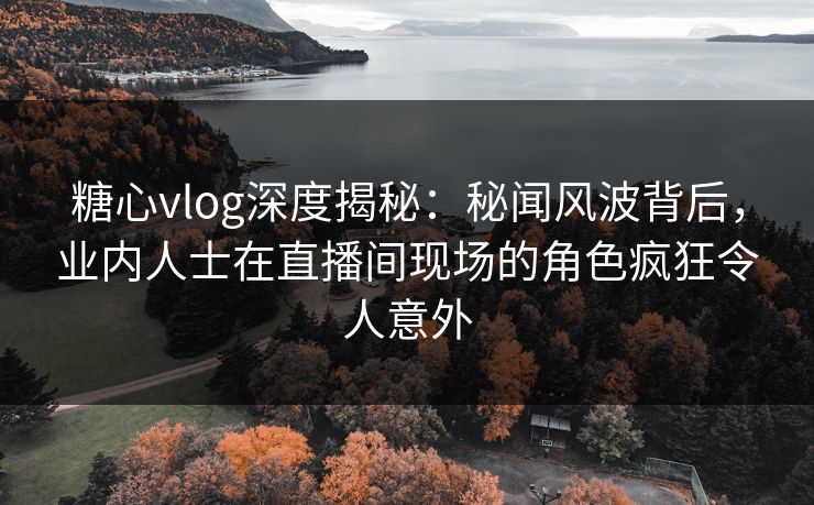 糖心vlog深度揭秘：秘闻风波背后，业内人士在直播间现场的角色疯狂令人意外