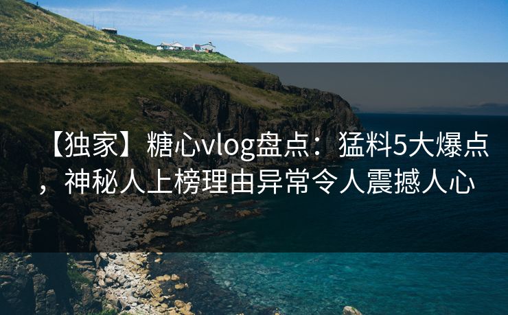 【独家】糖心vlog盘点：猛料5大爆点，神秘人上榜理由异常令人震撼人心