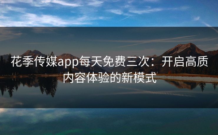 花季传媒app每天免费三次：开启高质内容体验的新模式
