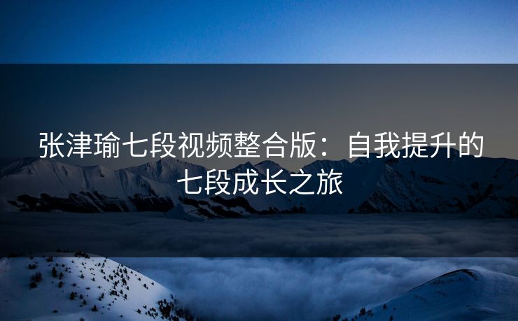 张津瑜七段视频整合版：自我提升的七段成长之旅