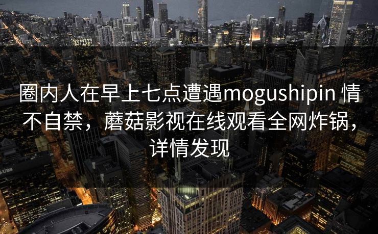 圈内人在早上七点遭遇mogushipin 情不自禁，蘑菇影视在线观看全网炸锅，详情发现