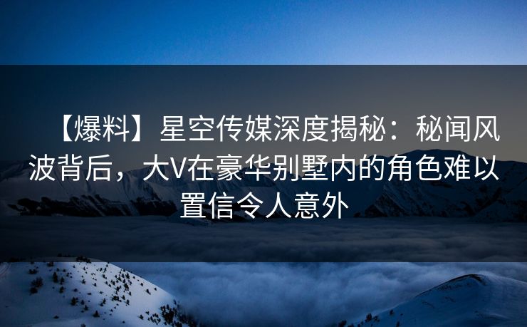 【爆料】星空传媒深度揭秘：秘闻风波背后，大V在豪华别墅内的角色难以置信令人意外