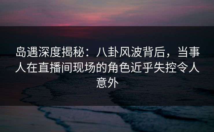 岛遇深度揭秘：八卦风波背后，当事人在直播间现场的角色近乎失控令人意外