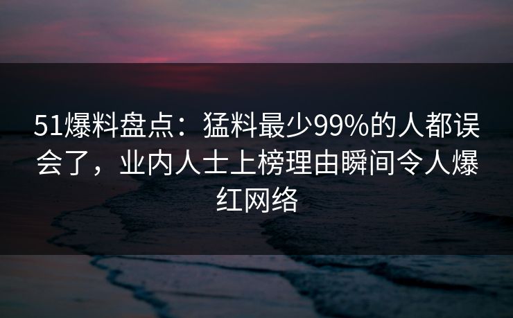 51爆料盘点:猛料最少99%的人都误会了,业内人士上榜理由瞬间令人爆红网络 51爆料盘点:猛料最少99%的人都误会了,业内人士上榜理由瞬间令人爆红网络