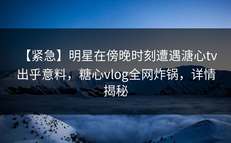【紧急】明星在傍晚时刻遭遇溏心tv 出乎意料，糖心vlog全网炸锅，详情揭秘