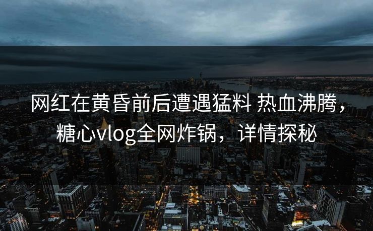 网红在黄昏前后遭遇猛料 热血沸腾，糖心vlog全网炸锅，详情探秘