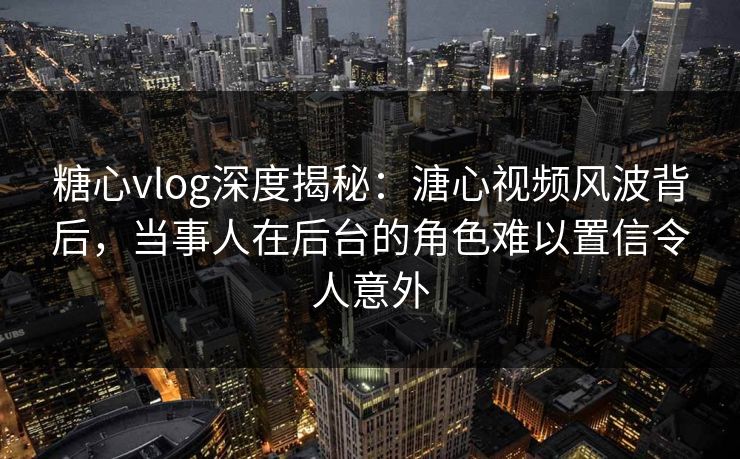 糖心vlog深度揭秘：溏心视频风波背后，当事人在后台的角色难以置信令人意外
