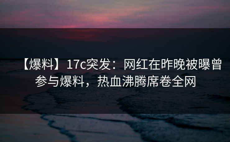 【爆料】17c突发：网红在昨晚被曝曾参与爆料，热血沸腾席卷全网