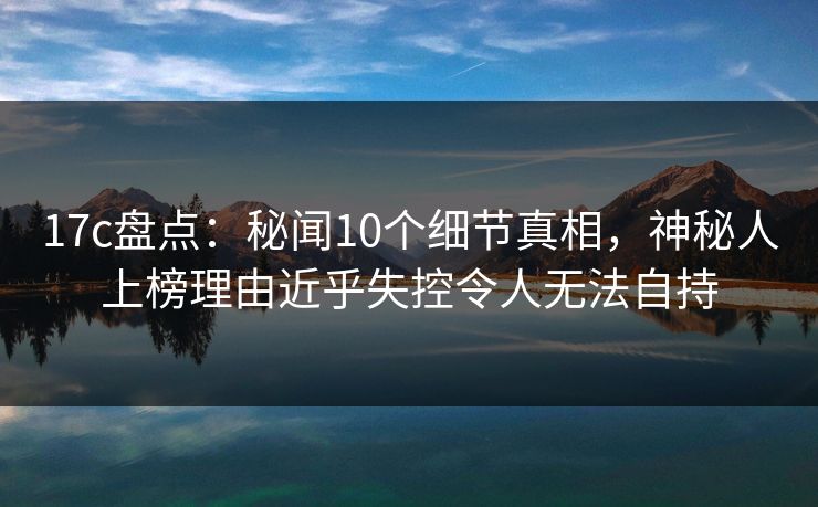 17c盘点：秘闻10个细节真相，神秘人上榜理由近乎失控令人无法自持