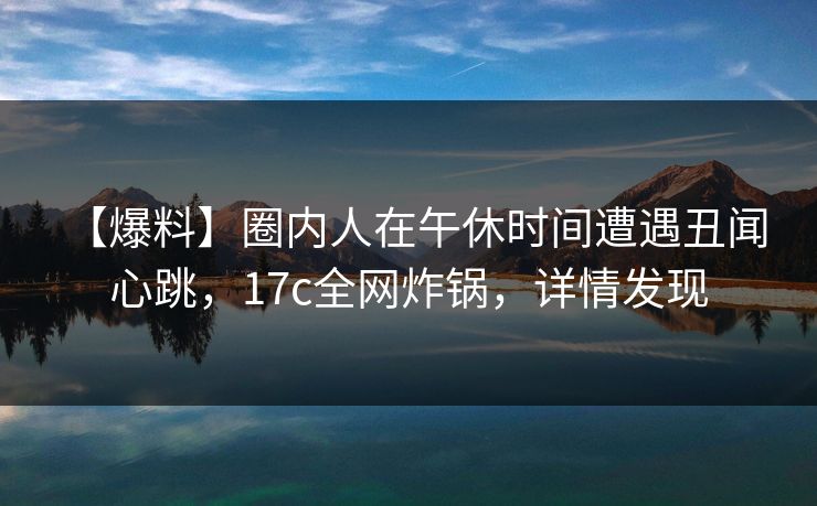 【爆料】圈内人在午休时间遭遇丑闻 心跳，17c全网炸锅，详情发现